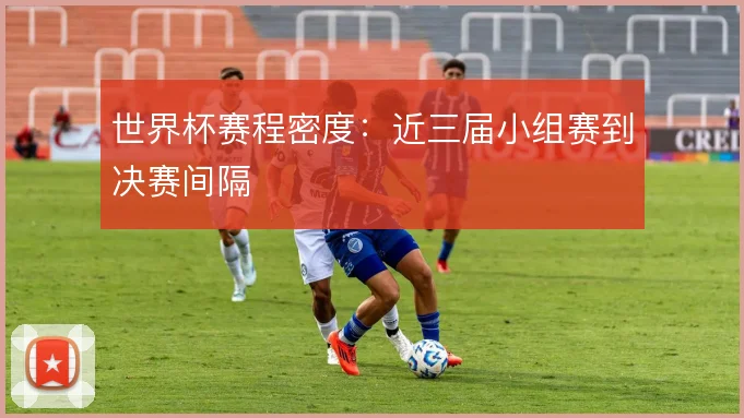 世界杯赛程密度：近三届小组赛到决赛间隔