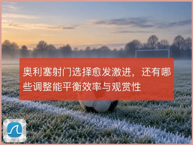 奥利塞射门选择愈发激进,还有哪些调整能平衡效率与观赏性