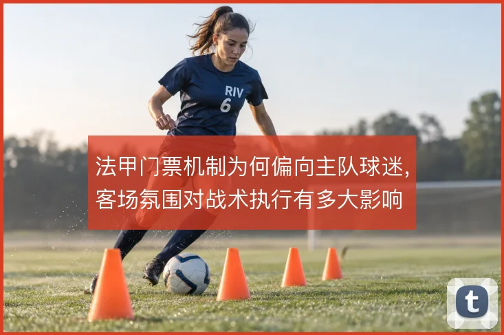 法甲门票机制为何偏向主队球迷,客场氛围对战术执行有多大影响