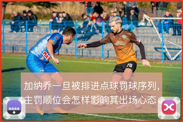 加纳乔一旦被排进点球罚球序列，主罚顺位会怎样影响其出场心态