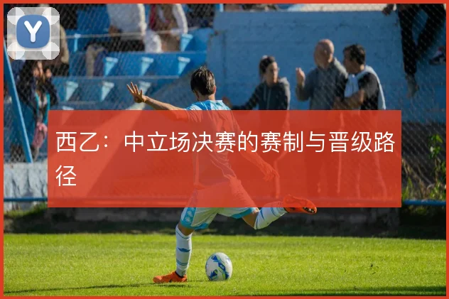 西乙:中立场决赛的赛制与晋级路径