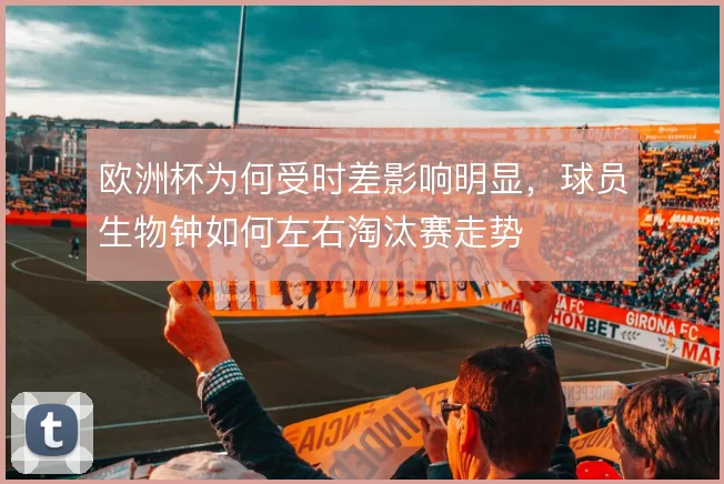 欧洲杯为何受时差影响明显,球员生物钟如何左右淘汰赛走势