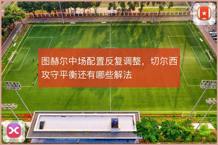 图赫尔中场配置反复调整，切尔西攻守平衡还有哪些解法