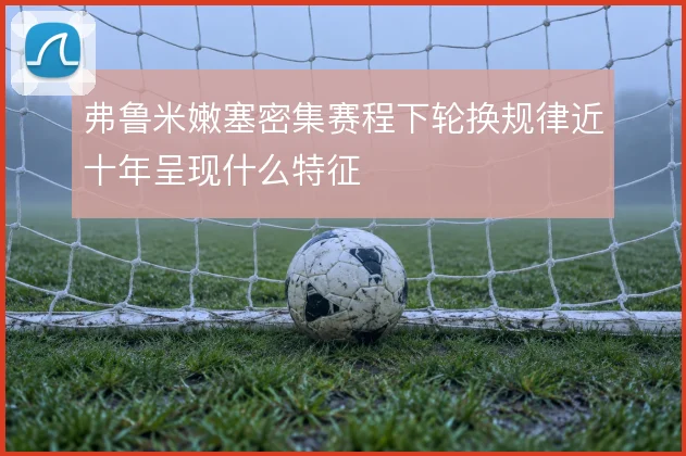 弗鲁米嫩塞密集赛程下轮换规律近十年呈现什么特征