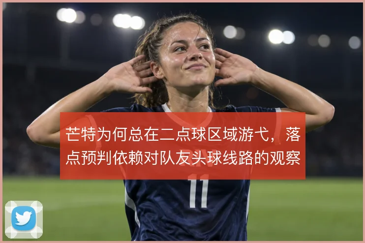 芒特为何总在二点球区域游弋,落点预判依赖对队友头球线路的观察