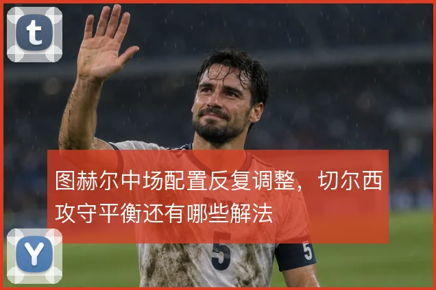 图赫尔中场配置反复调整,切尔西攻守平衡还有哪些解法