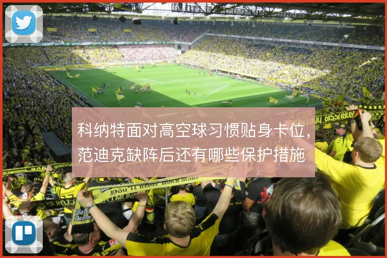 科纳特面对高空球习惯贴身卡位,范迪克缺阵后还有哪些保护措施