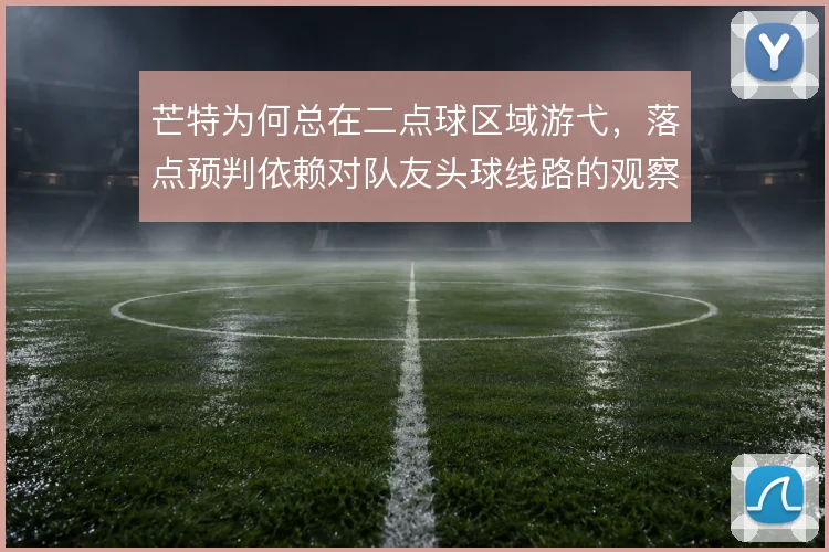 芒特为何总在二点球区域游弋,落点预判依赖对队友头球线路的观察