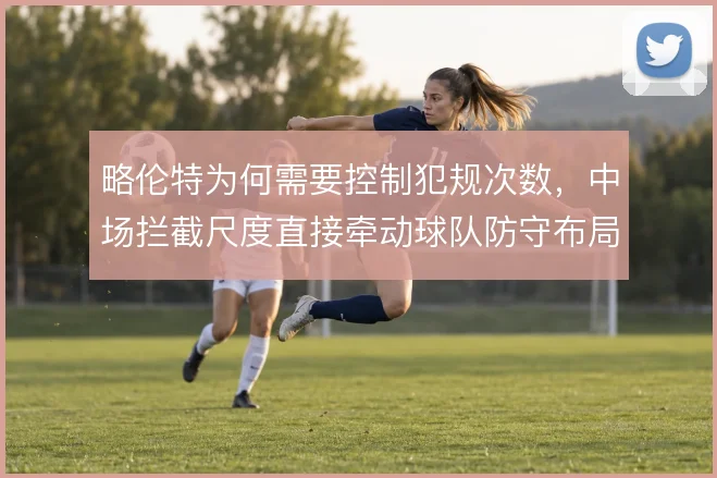 略伦特为何需要控制犯规次数,中场拦截尺度直接牵动球队防守布局