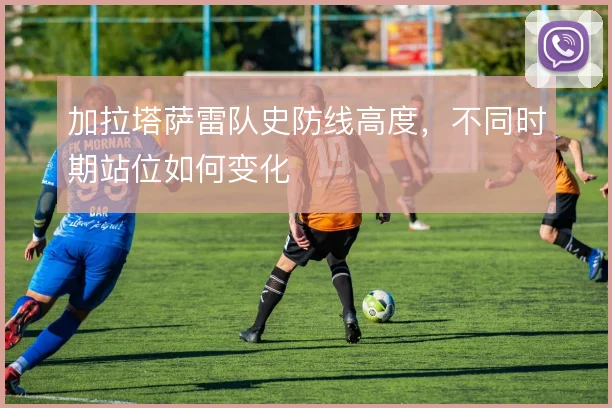 加拉塔萨雷队史防线高度,不同时期站位如何变化