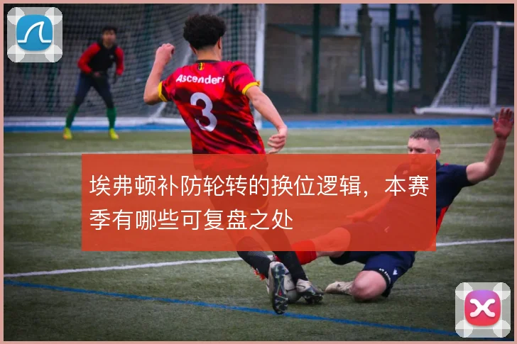 埃弗顿补防轮转的换位逻辑,本赛季有哪些可复盘之处